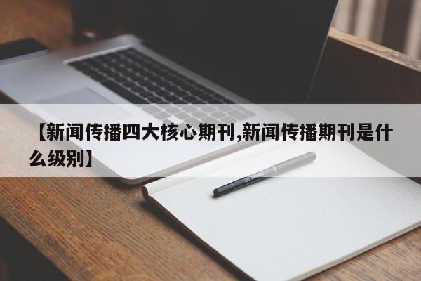 【新闻传播四大核心期刊,新闻传播期刊是什么级别】