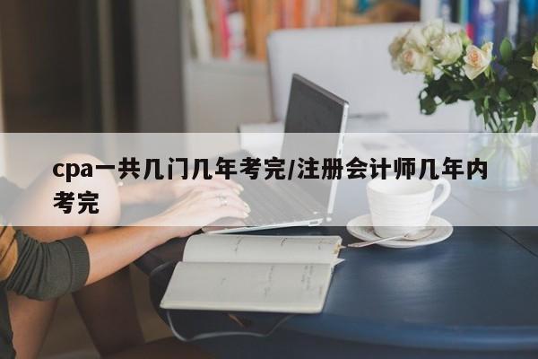cpa一共几门几年考完/注册会计师几年内考完