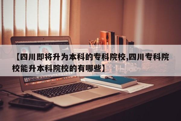 【四川即将升为本科的专科院校,四川专科院校能升本科院校的有哪些】
