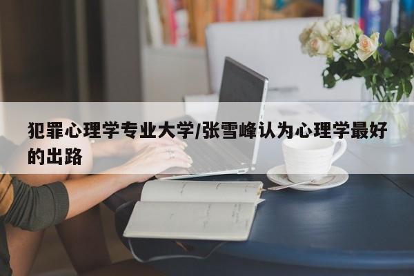 犯罪心理学专业大学/张雪峰认为心理学最好的出路