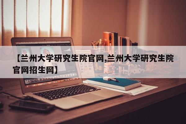 【兰州大学研究生院官网,兰州大学研究生院官网招生网】