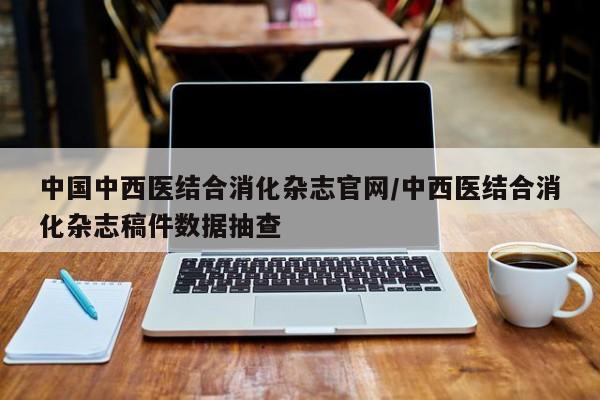 中国中西医结合消化杂志官网/中西医结合消化杂志稿件数据抽查