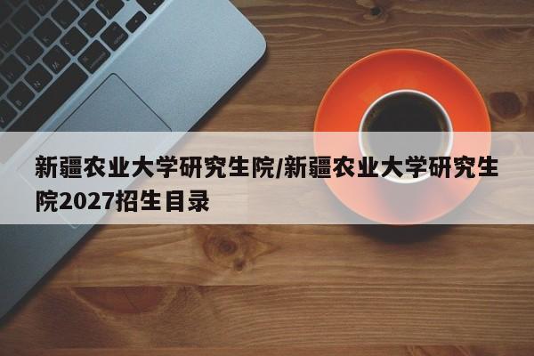 新疆农业大学研究生院/新疆农业大学研究生院2027招生目录