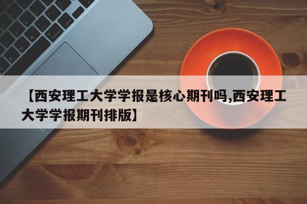 【西安理工大学学报是核心期刊吗,西安理工大学学报期刊排版】