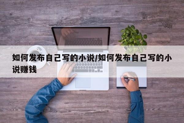 如何发布自己写的小说/如何发布自己写的小说赚钱