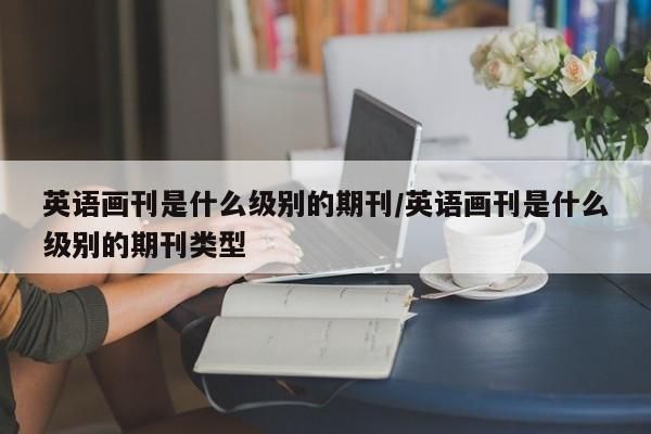 英语画刊是什么级别的期刊/英语画刊是什么级别的期刊类型