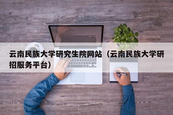 云南民族大学研究生院网站(云南民族大学研招服务平台)