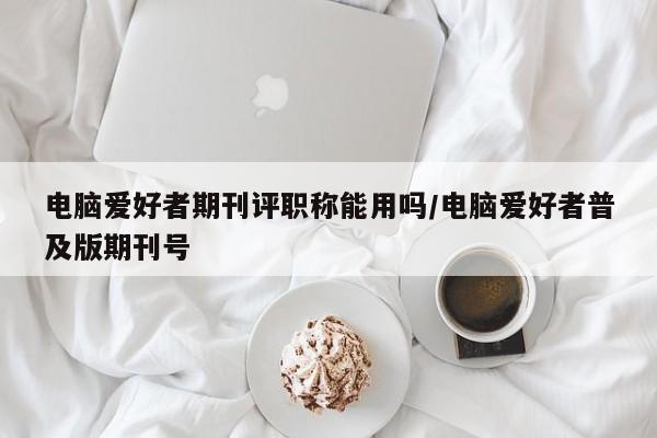电脑爱好者期刊评职称能用吗/电脑爱好者普及版期刊号