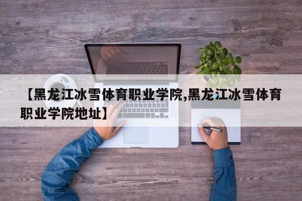 【黑龙江冰雪体育职业学院,黑龙江冰雪体育职业学院地址】