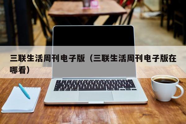 三联生活周刊电子版(三联生活周刊电子版在哪看)