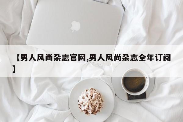 【男人风尚杂志官网,男人风尚杂志全年订阅】