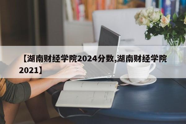【湖南财经学院2024分数,湖南财经学院2021】
