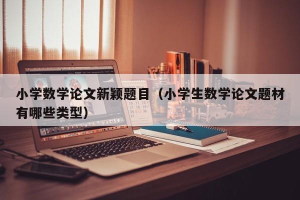 小学数学论文新颖题目(小学生数学论文题材有哪些类型)