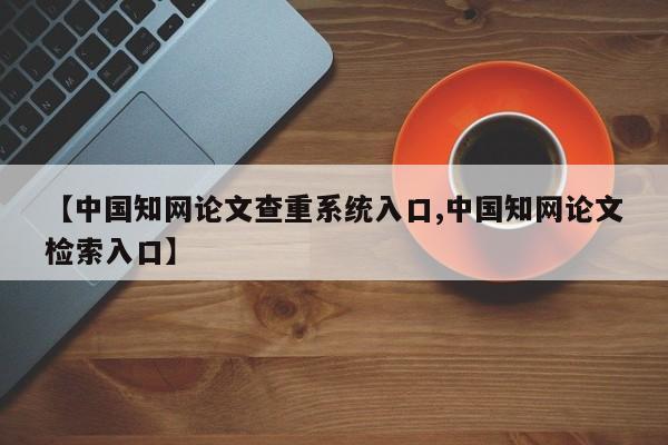 【中国知网论文查重系统入口,中国知网论文检索入口】