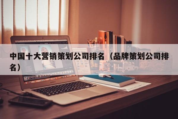 中国十大营销策划公司排名(品牌策划公司排名)
