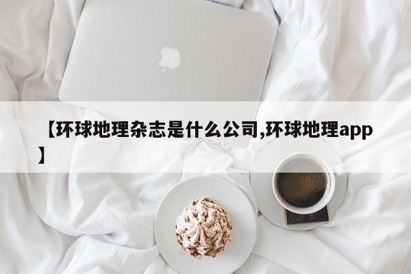 【环球地理杂志是什么公司,环球地理app】