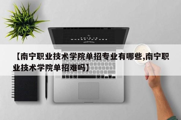 【南宁职业技术学院单招专业有哪些,南宁职业技术学院单招难吗】