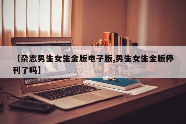 【杂志男生女生金版电子版,男生女生金版停刊了吗】