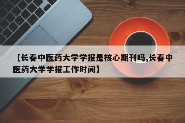 【长春中医药大学学报是核心期刊吗,长春中医药大学学报工作时间】