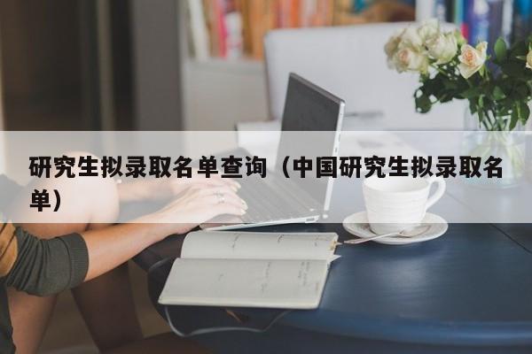 研究生拟录取名单查询(中国研究生拟录取名单)