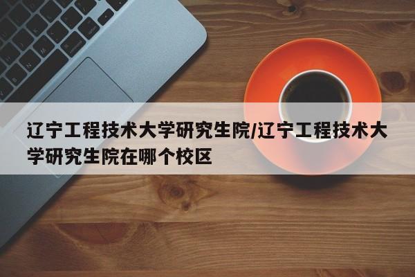 辽宁工程技术大学研究生院/辽宁工程技术大学研究生院在哪个校区