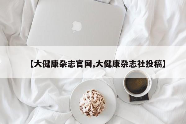 【大健康杂志官网,大健康杂志社投稿】