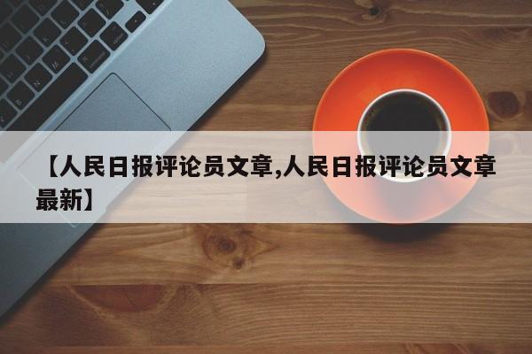 【人民日报评论员文章,人民日报评论员文章最新】