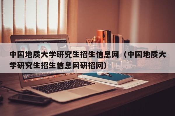 中国地质大学研究生招生信息网(中国地质大学研究生招生信息网研招网)
