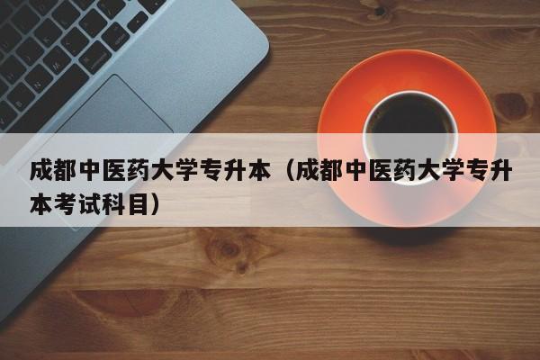 成都中医药大学专升本(成都中医药大学专升本考试科目)