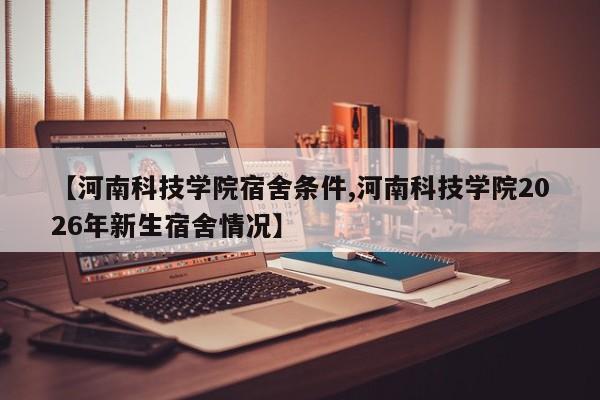 【河南科技学院宿舍条件,河南科技学院2026年新生宿舍情况】