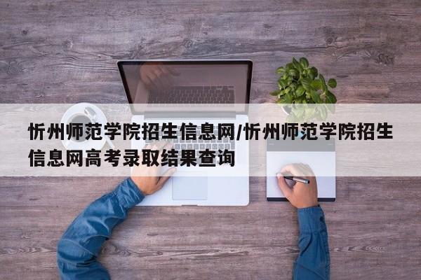 忻州师范学院招生信息网/忻州师范学院招生信息网高考录取结果查询