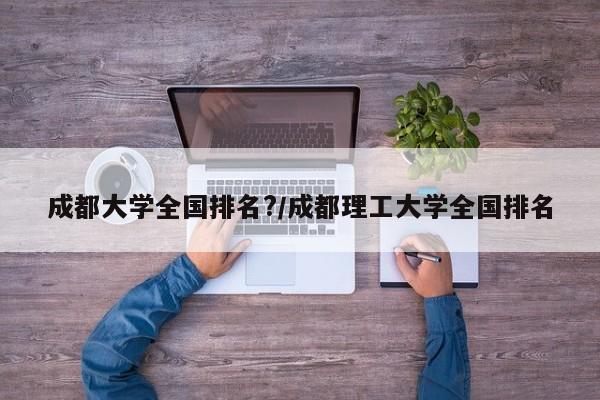 成都大学全国排名?/成都理工大学全国排名