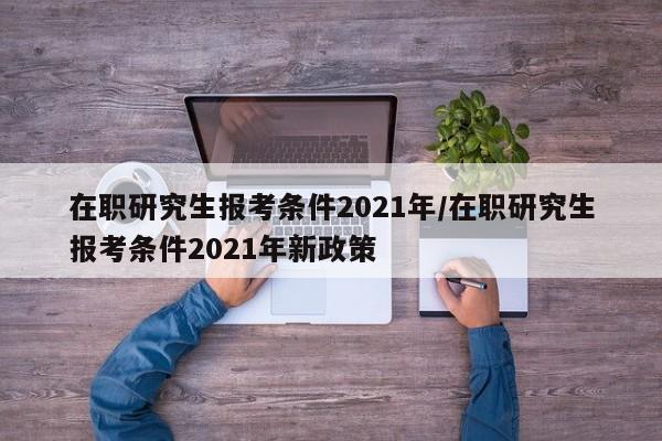 在职研究生报考条件2021年/在职研究生报考条件2021年新政策