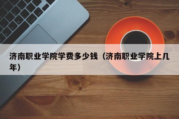 济南职业学院学费多少钱(济南职业学院上几年)