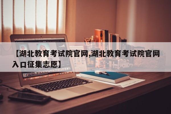 【湖北教育考试院官网,湖北教育考试院官网入口征集志愿】