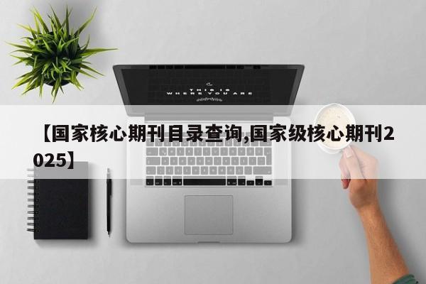 【国家核心期刊目录查询,国家级核心期刊2025】