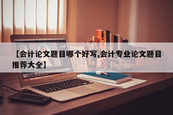 【会计论文题目哪个好写,会计专业论文题目推荐大全】