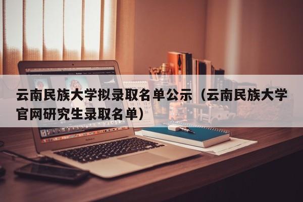 云南民族大学拟录取名单公示(云南民族大学官网研究生录取名单)