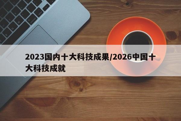 2023国内十大科技成果/2026中国十大科技成就