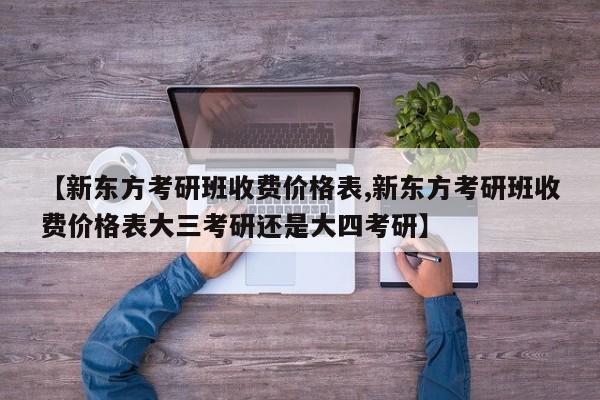 【新东方考研班收费价格表,新东方考研班收费价格表大三考研还是大四考研】