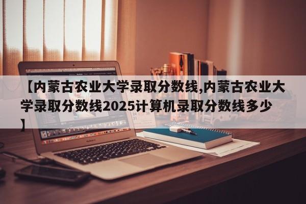 【内蒙古农业大学录取分数线,内蒙古农业大学录取分数线2025计算机录取分数线多少】