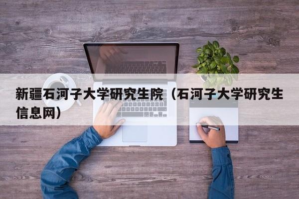新疆石河子大学研究生院(石河子大学研究生信息网)