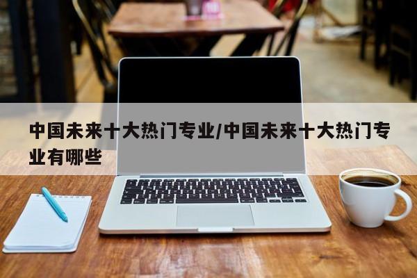中国未来十大热门专业/中国未来十大热门专业有哪些
