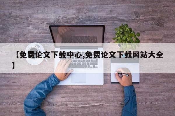 【免费论文下载中心,免费论文下载网站大全】