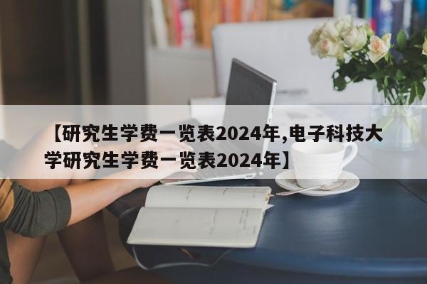 【研究生学费一览表2024年,电子科技大学研究生学费一览表2024年】