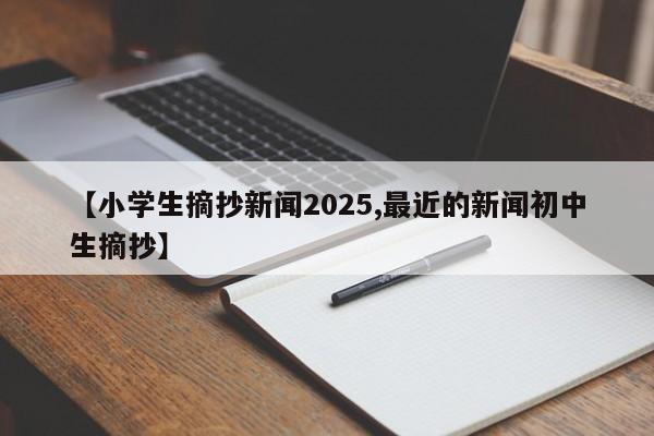 【小学生摘抄新闻2025,最近的新闻初中生摘抄】