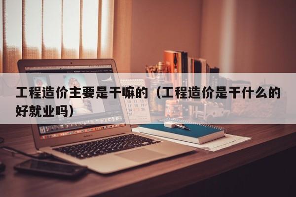 工程造价主要是干嘛的(工程造价是干什么的好就业吗)
