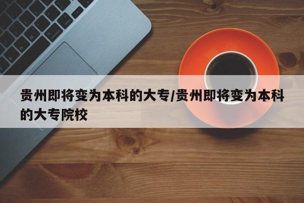 贵州即将变为本科的大专/贵州即将变为本科的大专院校