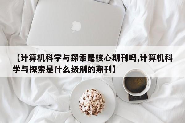 【计算机科学与探索是核心期刊吗,计算机科学与探索是什么级别的期刊】