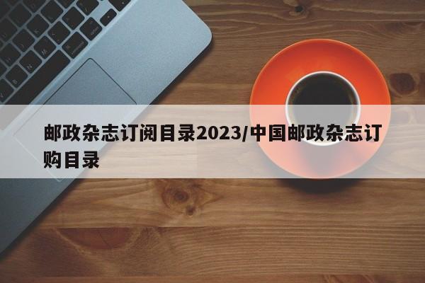 邮政杂志订阅目录2023/中国邮政杂志订购目录